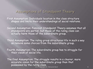 First Assumption: Individuals location in the class structure
shapes and limits their understandings of social relations.
Second Assumption: Feminist Standpoint Theory assumes that all
standpoints are partial, but those of the ruling class can
actually harm those of the subordinate group.
Third Assumption: The ruling group structures life in such a way
as remove some choices from the subordinate group.
Fourth Assumption: The subordinate group has to struggle for
their vision of social life.
The final Assumption: The struggle results in a clearer, more
accurate vision for the subordinate group than that
possessed by the ruling class.
2013 copyright Dr. Marquita Byrd 6
 