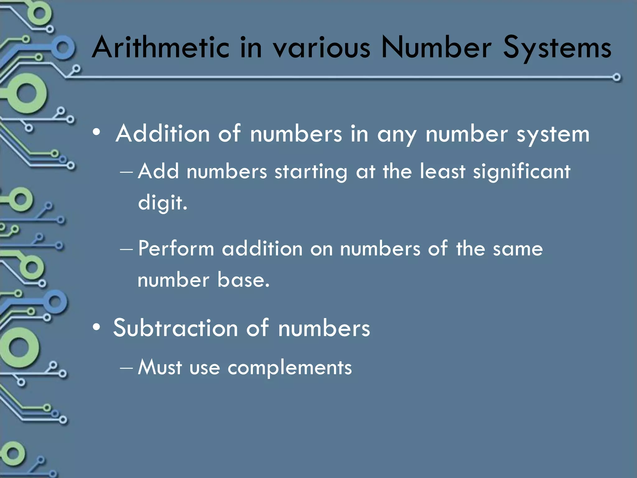 Arithmetic in various Number Systems

• Addition of numbers in any number system
  – Add numbers starting at the least significant
    digit.
  – Perform addition on numbers of the same
    number base.
• Subtraction of numbers
  – Must use complements
 
