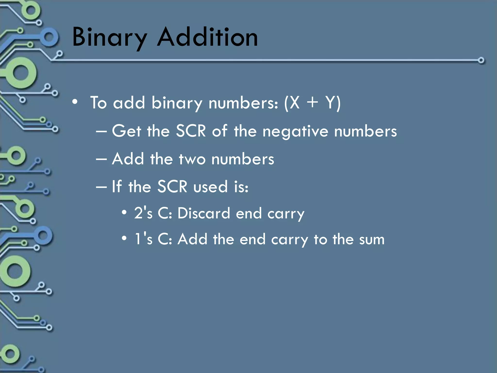 Binary Addition

• To add binary numbers: (X + Y)
   – Get the SCR of the negative numbers
   – Add the two numbers
   – If the SCR used is:
      • 2's C: Discard end carry
      • 1's C: Add the end carry to the sum
 