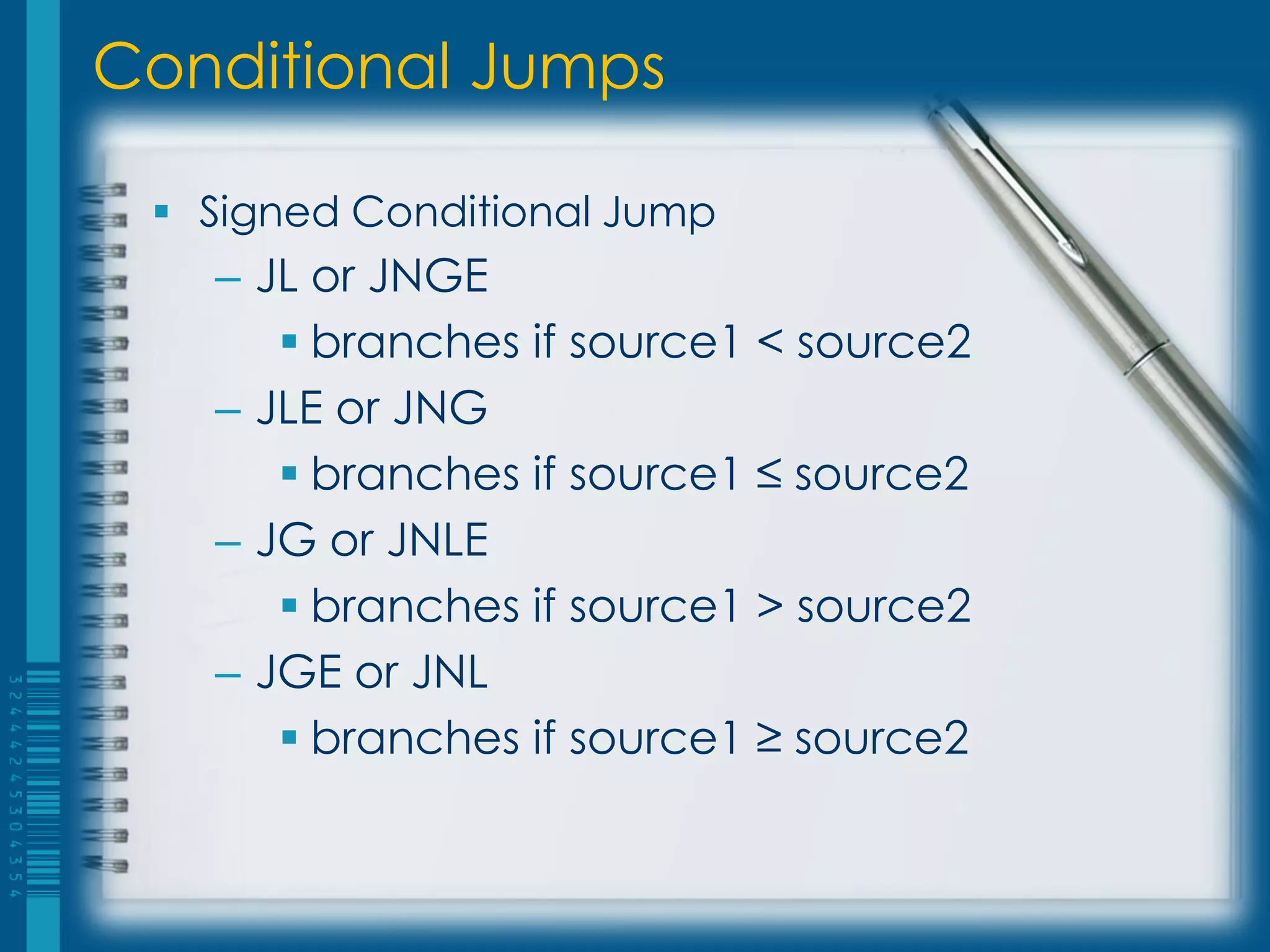 Conditional Jumps

  Signed Conditional Jump
   – JL or JNGE
       branches if source1 < source2
   – JLE or JNG
       branches if source1 ≤ source2
   – JG or JNLE
       branches if source1 > source2
   – JGE or JNL
       branches if source1 ≥ source2
 