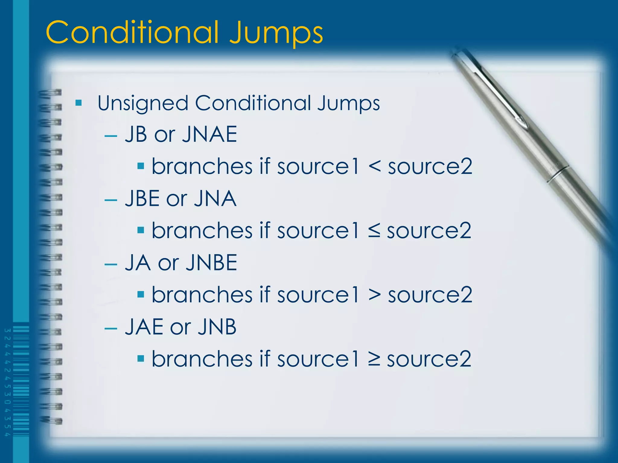 Conditional Jumps

  Unsigned Conditional Jumps
   – JB or JNAE
       branches if source1 < source2
   – JBE or JNA
       branches if source1 ≤ source2
   – JA or JNBE
       branches if source1 > source2
   – JAE or JNB
       branches if source1 ≥ source2
 