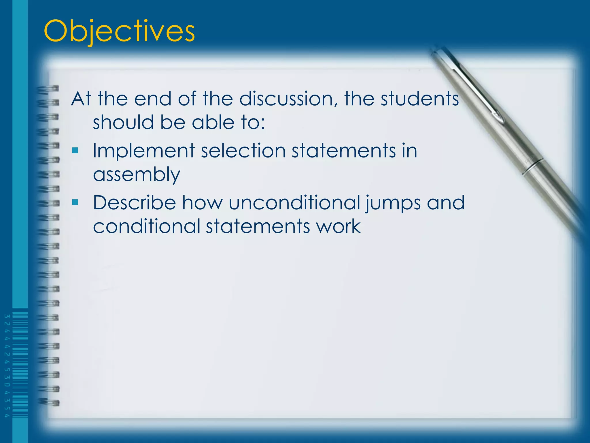Objectives

 At the end of the discussion, the students
   should be able to:
  Implement selection statements in
   assembly
  Describe how unconditional jumps and
   conditional statements work
 