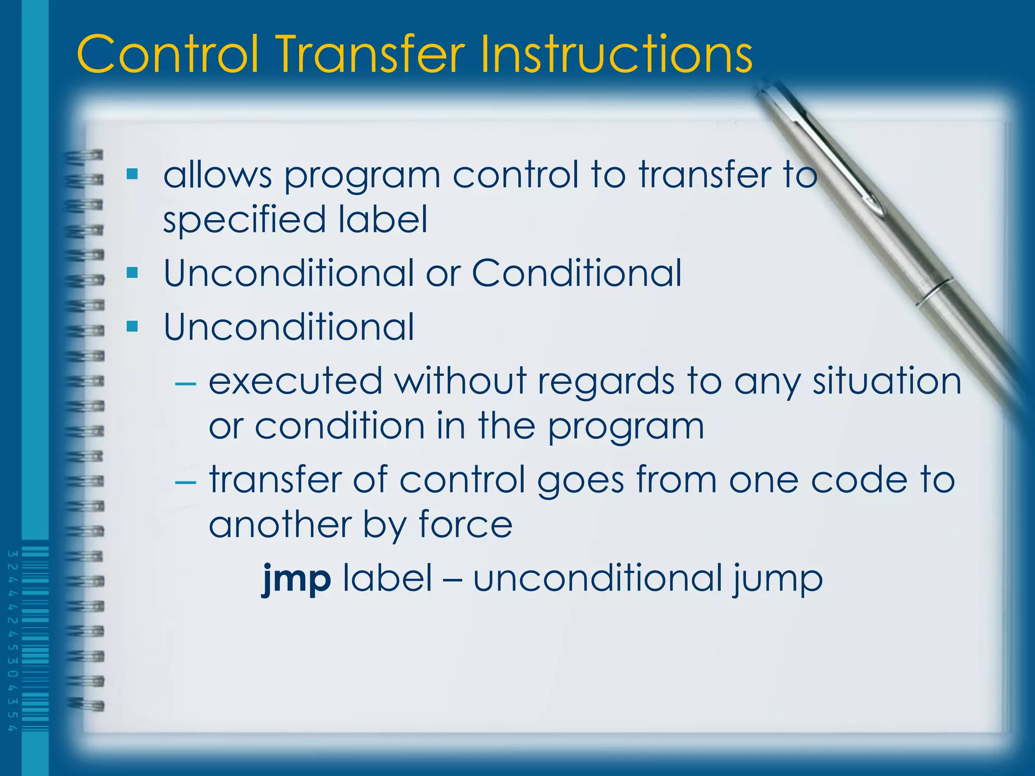 Control Transfer Instructions

   allows program control to transfer to
    specified label
   Unconditional or Conditional
   Unconditional
     – executed without regards to any situation
       or condition in the program
     – transfer of control goes from one code to
       another by force
          jmp label – unconditional jump
 