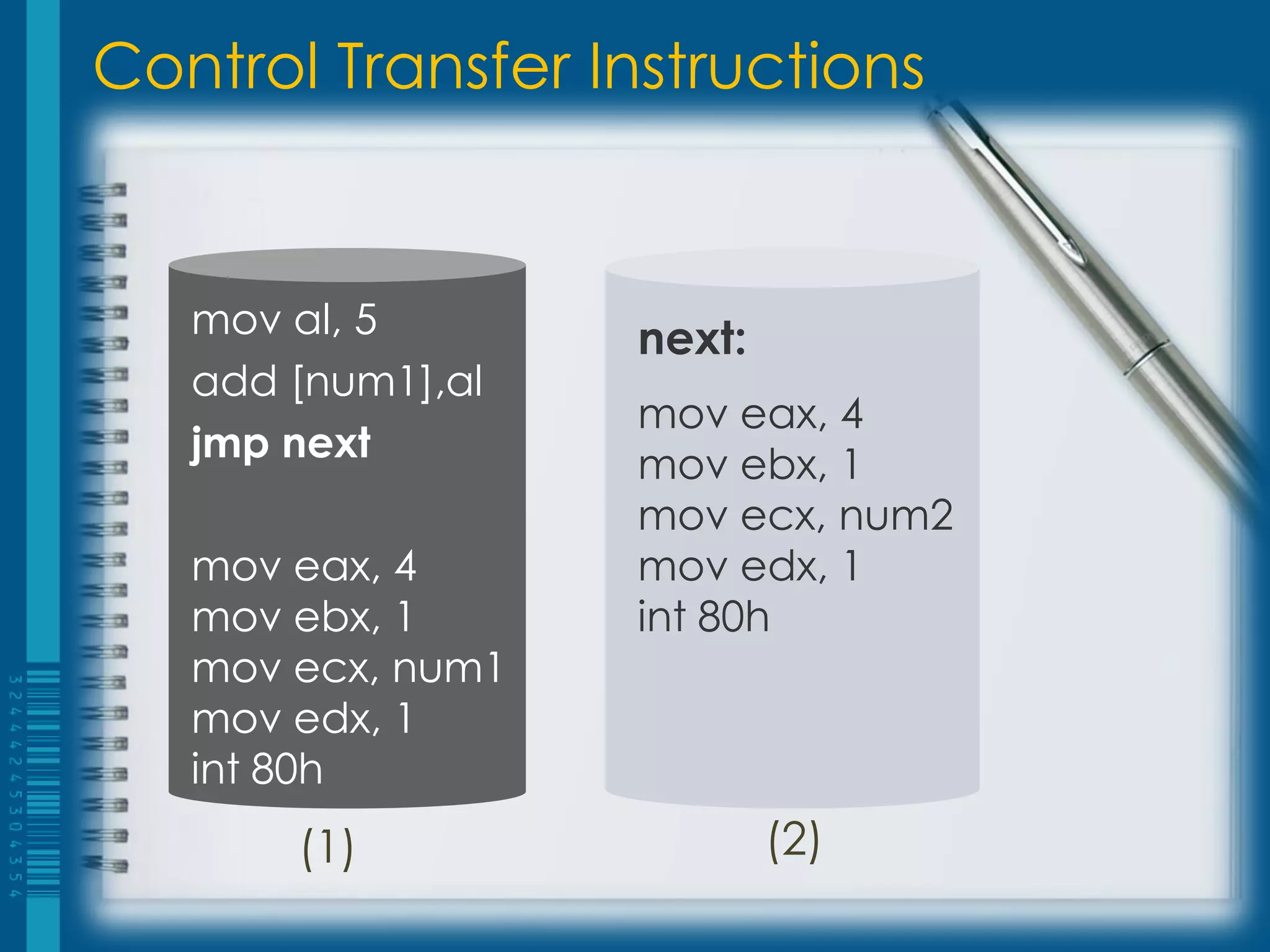 Control Transfer Instructions


   mov al, 5       next:
   add [num1],al
                   mov eax, 4
   jmp next
                   mov ebx, 1
                   mov ecx, num2
   mov eax, 4      mov edx, 1
   mov ebx, 1      int 80h
   mov ecx, num1
   mov edx, 1
   int 80h
       (1)                 (2)
 