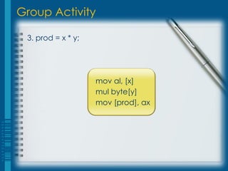 Group Activity

 3. prod = x * y;




                    mov al, [x]
                    mul byte[y]
                    mov [prod], ax
 
