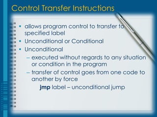 Control Transfer Instructions

   allows program control to transfer to
    specified label
   Unconditional or Conditional
   Unconditional
     – executed without regards to any situation
       or condition in the program
     – transfer of control goes from one code to
       another by force
          jmp label – unconditional jump
 