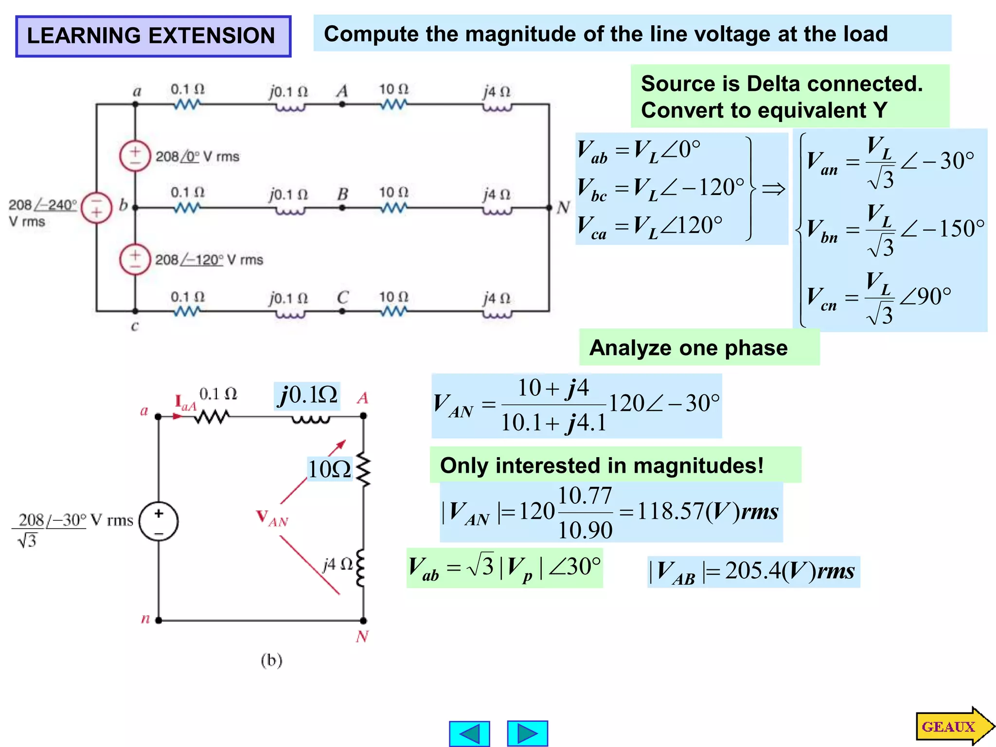 LEARNING EXTENSION Compute the magnitude of the line voltage at the load
Source is Delta connected.
Convert to equivalent Y
















120
120
0
L
ca
L
bc
L
ab
V
V
V
V
V
V




















90
3
150
3
30
3
L
cn
L
bn
L
an
V
V
V
V
V
V
Analyze one phase





 30
120
1
.
4
1
.
10
4
10
j
j
VAN

10

1
.
0
j
Only interested in magnitudes!
rms
V
VAN )
(
57
.
118
90
.
10
77
.
10
120
|
| 



 30
|
|
3 p
ab V
V rms
V
VAB )
(
4
.
205
|
| 
 