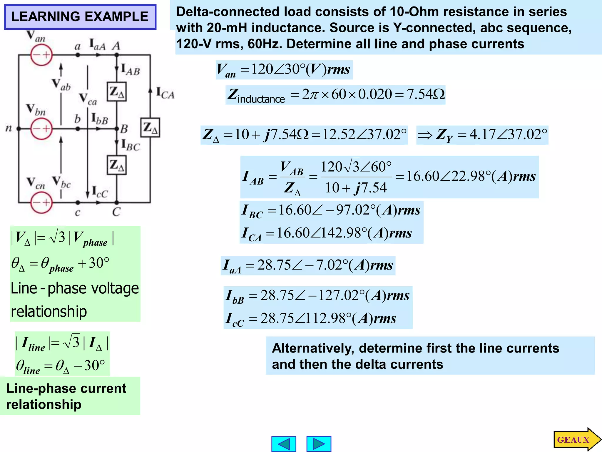 LEARNING EXAMPLE






 02
.
37
52
.
12
54
.
7
10 j
Z
Delta-connected load consists of 10-Ohm resistance in series
with 20-mH inductance. Source is Y-connected, abc sequence,
120-V rms, 60Hz. Determine all line and phase currents
rms
V
Van )
(
30
120 






 54
.
7
020
.
0
60
2
inductance
Z
rms
A
j
Z
V
I AB
AB )
(
98
.
22
60
.
16
54
.
7
10
60
3
120















30
|
|
3
|
|

line
line I
I
Line-phase current
relationship
ip
relationsh
voltage
phase
-
Line






30
|
|
3
|
|
phase
phase
V
V

 rms
A
IaA )
(
02
.
7
75
.
28 



rms
A
I
rms
A
I
CA
BC
)
(
98
.
142
60
.
16
)
(
02
.
97
60
.
16







rms
A
I
rms
A
I
cC
bB
)
(
98
.
112
75
.
28
)
(
02
.
127
75
.
28










 02
.
37
17
.
4
Y
Z
Alternatively, determine first the line currents
and then the delta currents
 