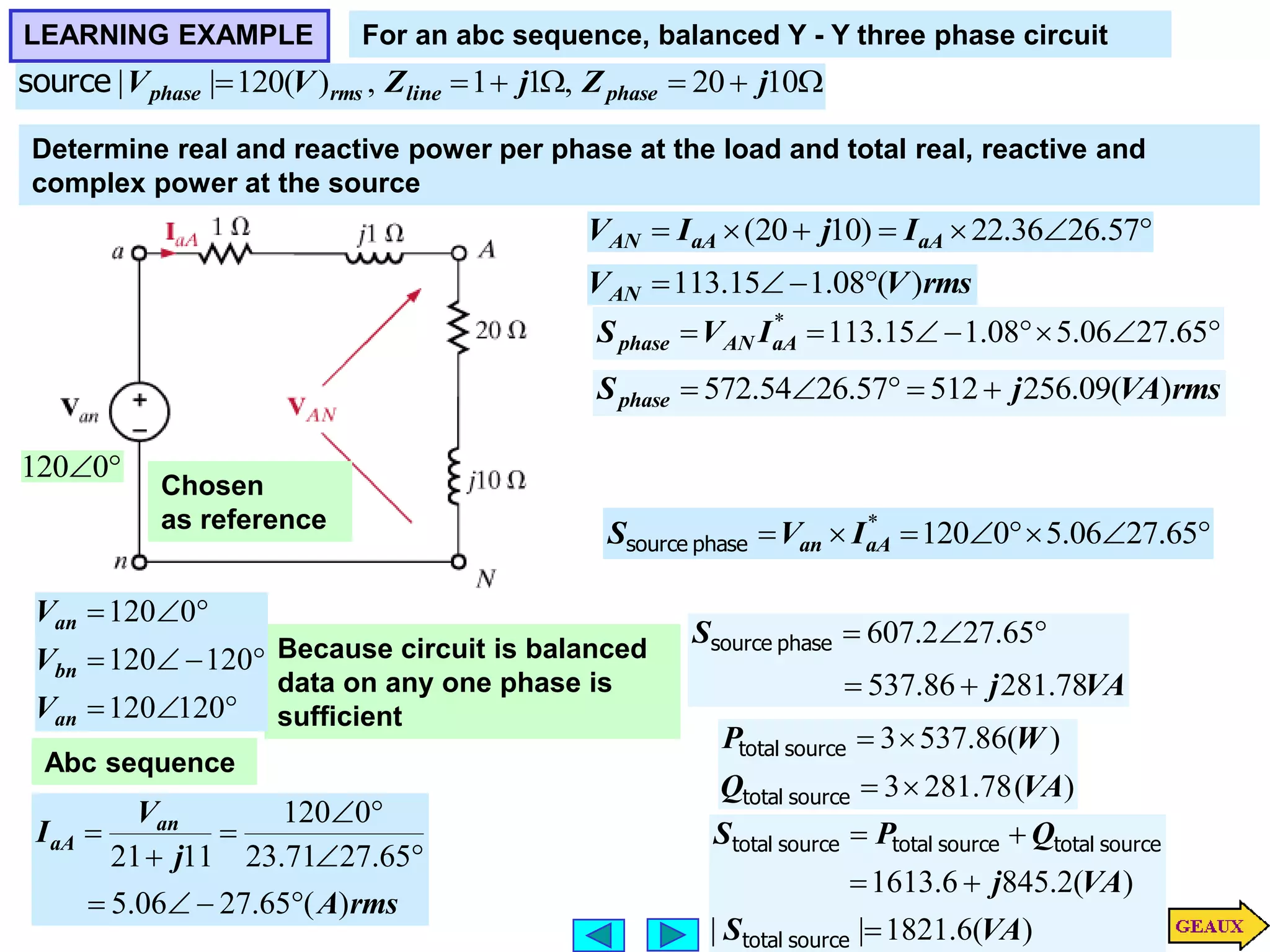 LEARNING EXAMPLE For an abc sequence, balanced Y - Y three phase circuit






 10
20
,
1
1
,
)
(
120
|
| j
Z
j
Z
V
V phase
line
rms
phase
source
Because circuit is balanced
data on any one phase is
sufficient

0
120
Chosen
as reference










120
120
120
120
0
120
an
bn
an
V
V
V
Abc sequence
rms
A
j
V
I an
aA
)
(
65
.
27
06
.
5
65
.
27
71
.
23
0
120
11
21











Determine real and reactive power per phase at the load and total real, reactive and
complex power at the source






 57
.
26
36
.
22
)
10
20
( aA
aA
AN I
j
I
V
rms
V
VAN )
(
08
.
1
15
.
113 










 65
.
27
06
.
5
08
.
1
15
.
113
*
aA
AN
phase I
V
S
rms
VA
j
Sphase )
(
09
.
256
512
57
.
26
54
.
572 











 65
.
27
06
.
5
0
120
*
aA
an I
V
S phase
source
VA
j
S
78
.
281
86
.
537
65
.
27
2
.
607





phase
source
)
(
78
.
281
3
)
(
86
.
537
3
VA
Q
W
P




source
total
source
total
)
(
6
.
1821
|
|
)
(
2
.
845
6
.
1613
VA
S
VA
j
Q
P
S





source
total
source
total
source
total
source
total
 