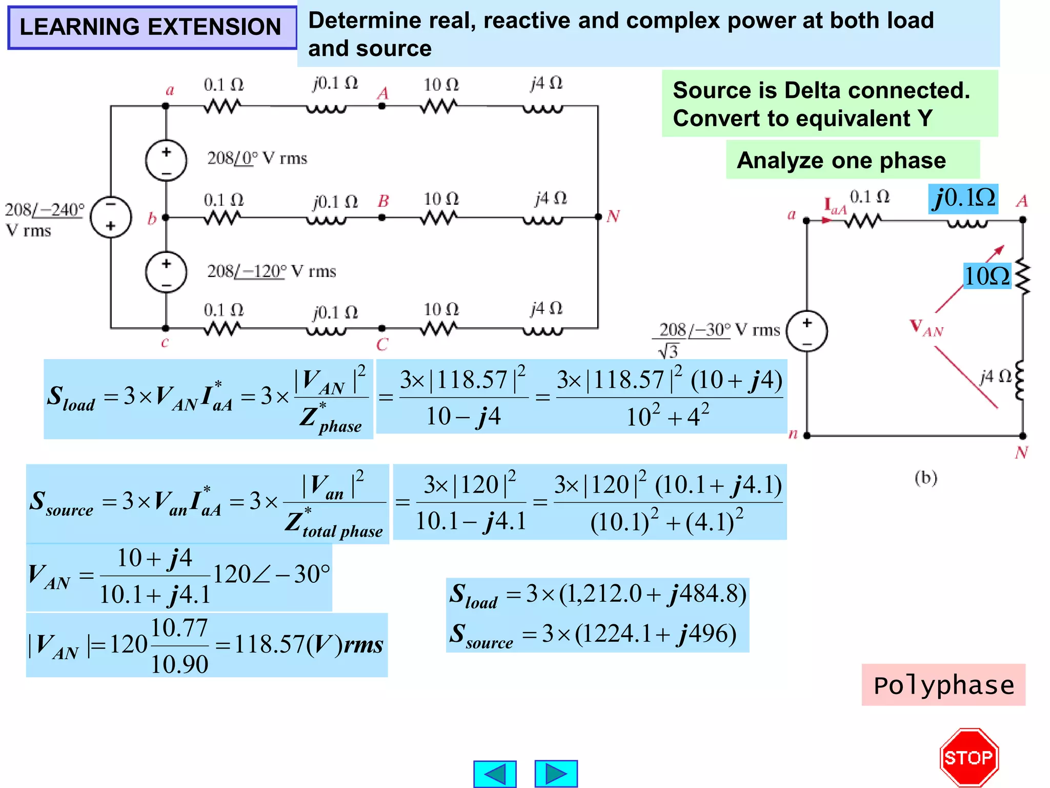 




 30
120
1
.
4
1
.
10
4
10
j
j
VAN
Source is Delta connected.
Convert to equivalent Y
Analyze one phase

10

1
.
0
j
rms
V
VAN )
(
57
.
118
90
.
10
77
.
10
120
|
| 

LEARNING EXTENSION Determine real, reactive and complex power at both load
and source
*
2
* |
|
3
3
phase
AN
aA
AN
load
Z
V
I
V
S 



*
2
* |
|
3
3
phase
total
an
aA
an
source
Z
V
I
V
S 



2
2
2
2
4
10
)
4
10
(
|
57
.
118
|
3
4
10
|
57
.
118
|
3







j
j
2
2
2
2
)
1
.
4
(
)
1
.
10
(
)
1
.
4
1
.
10
(
|
120
|
3
1
.
4
1
.
10
|
120
|
3







j
j
)
496
1
.
1224
(
3
)
8
.
484
0
.
212
,
1
(
3
j
S
j
S
source
load






Polyphase
 