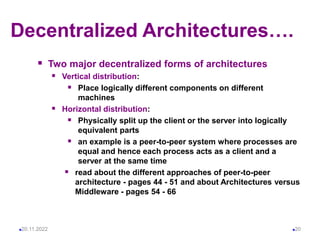 Decentralized Architectures….
 Two major decentralized forms of architectures
 Vertical distribution:
 Place logically different components on different
machines
 Horizontal distribution:
 Physically split up the client or the server into logically
equivalent parts
 an example is a peer-to-peer system where processes are
equal and hence each process acts as a client and a
server at the same time
 read about the different approaches of peer-to-peer
architecture - pages 44 - 51 and about Architectures versus
Middleware - pages 54 - 66
20.11.2022 20
 