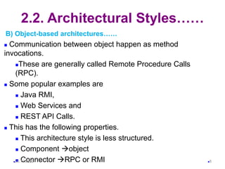 2.2. Architectural Styles……
B) Object-based architectures……
 Communication between object happen as method
invocations.
These are generally called Remote Procedure Calls
(RPC).
 Some popular examples are
 Java RMI,
 Web Services and
 REST API Calls.
 This has the following properties.
 This architecture style is less structured.
 Component object
 Connector RPC or RMI
20.11.2022 8
 