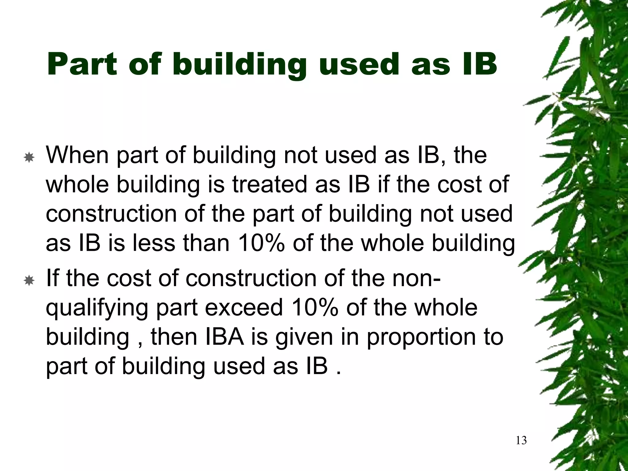 Part of building used as IB
 When part of building not used as IB, the
whole building is treated as IB if the cost of
construction of the part of building not used
as IB is less than 10% of the whole building
 If the cost of construction of the non-
qualifying part exceed 10% of the whole
building , then IBA is given in proportion to
part of building used as IB .
13
 