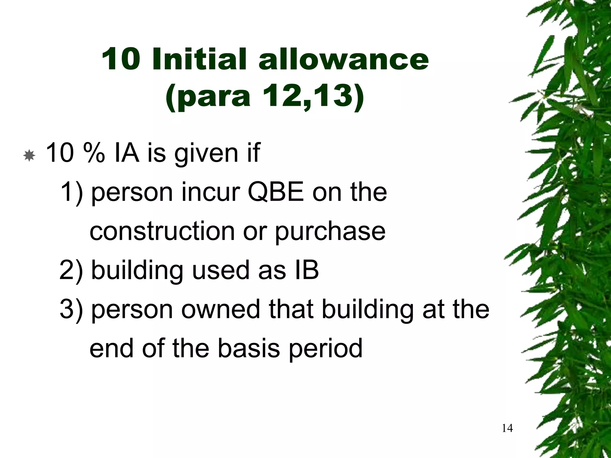 10 Initial allowance
(para 12,13)
 10 % IA is given if
1) person incur QBE on the
construction or purchase
2) building used as IB
3) person owned that building at the
end of the basis period
14
 