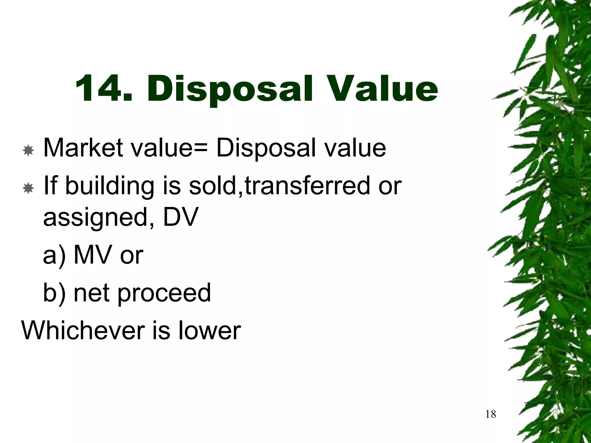 14. Disposal Value
 Market value= Disposal value
 If building is sold,transferred or
assigned, DV
a) MV or
b) net proceed
Whichever is lower
18
 