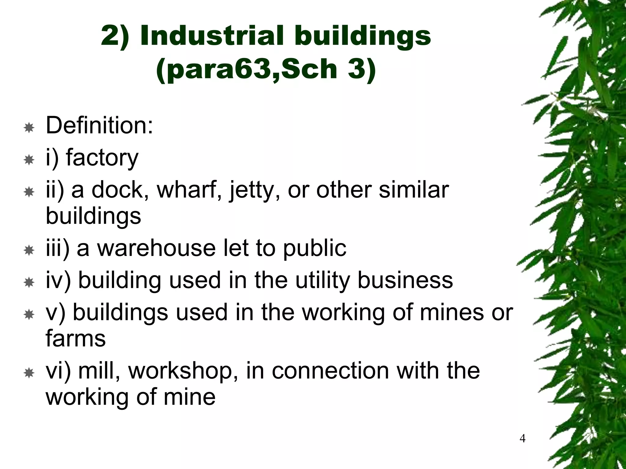 2) Industrial buildings
(para63,Sch 3)
 Definition:
 i) factory
 ii) a dock, wharf, jetty, or other similar
buildings
 iii) a warehouse let to public
 iv) building used in the utility business
 v) buildings used in the working of mines or
farms
 vi) mill, workshop, in connection with the
working of mine
4
 
