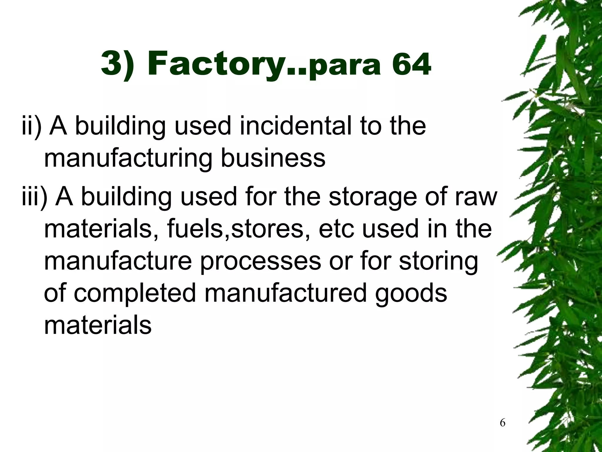 3) Factory..para 64
ii) A building used incidental to the
manufacturing business
iii) A building used for the storage of raw
materials, fuels,stores, etc used in the
manufacture processes or for storing
of completed manufactured goods
materials
6
 