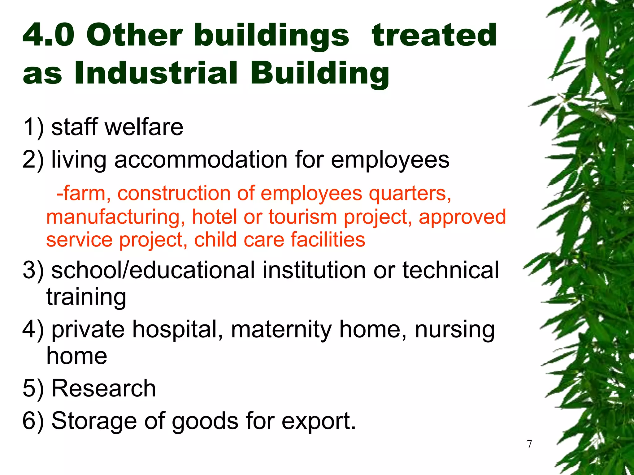 4.0 Other buildings treated
as Industrial Building
1) staff welfare
2) living accommodation for employees
-farm, construction of employees quarters,
manufacturing, hotel or tourism project, approved
service project, child care facilities
3) school/educational institution or technical
training
4) private hospital, maternity home, nursing
home
5) Research
6) Storage of goods for export.
7
 