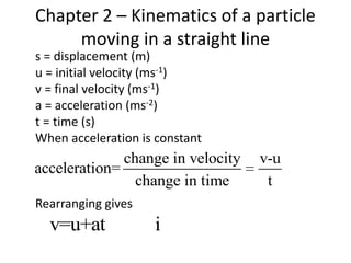 Chapter 2 – Kinematics of a particle
     moving in a straight line
s = displacement (m)
u = initial velocity (ms-1)
v = final velocity (ms-1)
a = acceleration (ms-2)
t = time (s)
When acceleration is constant
              change in velocity   v-u
acceleration=
                change in time      t
Rearranging gives
  v=u+at            i
 