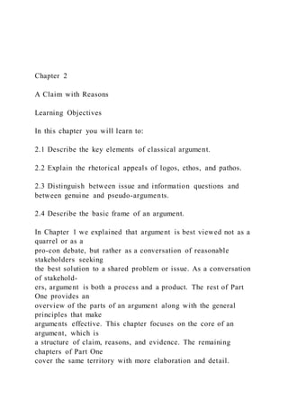 Chapter 2
A Claim with Reasons
Learning Objectives
In this chapter you will learn to:
2.1 Describe the key elements of classical argument.
2.2 Explain the rhetorical appeals of logos, ethos, and pathos.
2.3 Distinguish between issue and information questions and
between genuine and pseudo-arguments.
2.4 Describe the basic frame of an argument.
In Chapter 1 we explained that argument is best viewed not as a
quarrel or as a
pro-con debate, but rather as a conversation of reasonable
stakeholders seeking
the best solution to a shared problem or issue. As a conversation
of stakehold-
ers, argument is both a process and a product. The rest of Part
One provides an
overview of the parts of an argument along with the general
principles that make
arguments effective. This chapter focuses on the core of an
argument, which is
a structure of claim, reasons, and evidence. The remaining
chapters of Part One
cover the same territory with more elaboration and detail.
 