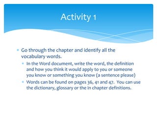 Go through the chapter and identify all the vocabulary words.  In the Word document, write the word, the definition and how you think it would apply to you or someone you know or something you know (a sentence please)Words can be found on pages 36, 41 and 47.  You can use the dictionary, glossary or the in chapter definitions.Activity 1