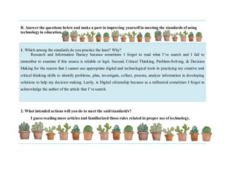 B. Answer the questions below and make a part in improving yourself in meeting the standards of using
technologyin education.
1. Which among the standards do you practice the least? Why?
Research and Information fluency because sometimes I forgot to read what I’ve search and I fail to
remember to examine if this source is reliable or legit. Second, Critical Thinking, Problem-Solving, & Decision
Making for the reason that I cannot use appropriate digital and technological tools in practicing my creative and
critical thinking skills to identify problems, plan, investigate, collect, process, analyze information in developing
solutions to help my decision making. Lastly, is Digital citizenship because as a millennial sometimes I forgot to
acknowledge the author of the article that I’ve search.
2. What intended actions will you do to meet the saidstandard/s?
I guess reading more articles and familiarized those rules related in proper use of technology.
 
