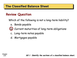The Classified Balance Sheet
    The Classified Balance Sheet

     Review Question
          Which of the following is not a long-term liability?
           a. Bonds payable
           b. Current maturities of long-term obligations
           c. Long-term notes payable
           d. Mortgages payable




Chapter
 2-21                   SO 1 Identify the sections of a classified balance sheet.
 