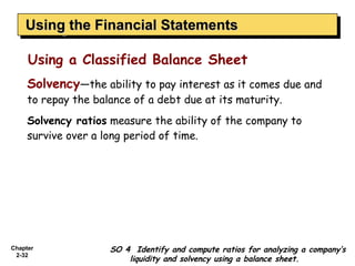 Using the Financial Statements
    Using the Financial Statements

     Using a Classified Balance Sheet
     Solvency—the ability to pay interest as it comes due and
     to repay the balance of a debt due at its maturity.
     Solvency ratios measure the ability of the company to
     survive over a long period of time.




Chapter              SO 4 Identify and compute ratios for analyzing a company’s
 2-32
                         liquidity and solvency using a balance sheet.
 