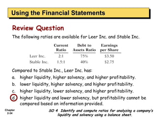 Using the Financial Statements
    Using the Financial Statements

     Review Question
     The following ratios are available for Leer Inc. and Stable Inc.




     Compared to Stable Inc., Leer Inc. has:
     a.   higher liquidity, higher solvency, and higher profitability.
     b. lower liquidity, higher solvency, and higher profitability.
     c.   higher liquidity, lower solvency, and higher profitability.
     d. higher liquidity and lower solvency, but profitability cannot be
        compared based on information provided.
Chapter                 SO 4 Identify and compute ratios for analyzing a company’s
 2-34
                            liquidity and solvency using a balance sheet.
 