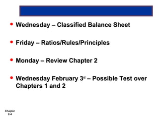  Wednesday –       Classified Balance Sheet

    Friday –     Ratios/Rules/Principles

    Monday –      Review Chapter 2

    Wednesday February 3rd      – Possible Test over
          Chapters 1 and 2


Chapter
  2-4
 