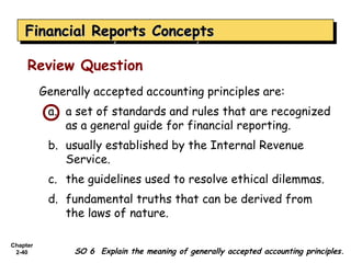 Financial Reports Concepts
    Financial Reports Concepts

     Review Question
          Generally accepted accounting principles are:
           a. a set of standards and rules that are recognized
              as a general guide for financial reporting.
           b. usually established by the Internal Revenue
              Service.
           c. the guidelines used to resolve ethical dilemmas.
           d. fundamental truths that can be derived from
              the laws of nature.

Chapter
 2-40           SO 6 Explain the meaning of generally accepted accounting principles.
 