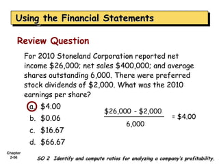 Using the Financial Statements
    Using the Financial Statements

     Review Question
          For 2010 Stoneland Corporation reported net
          income $26,000; net sales $400,000; and average
          shares outstanding 6,000. There were preferred
          stock dividends of $2,000. What was the 2010
          earnings per share?
           a. $4.00
                                        $26,000 - $2,000
           b. $0.06                                                 = $4.00
                                                 6,000
           c. $16.67
           d. $66.67
Chapter
 2-56        SO 2 Identify and compute ratios for analyzing a company’s profitability.
 
