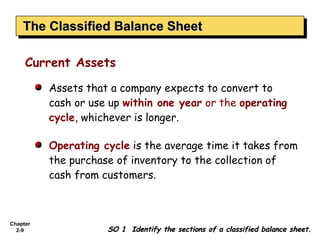 The Classified Balance Sheet
    The Classified Balance Sheet

     Current Assets

          Assets that a company expects to convert to
          cash or use up within one year or the operating
          cycle, whichever is longer.

          Operating cycle is the average time it takes from
          the purchase of inventory to the collection of
          cash from customers.



Chapter
  2-9                SO 1 Identify the sections of a classified balance sheet.
 