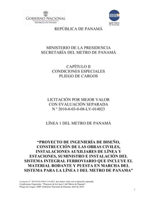 I
      GOBIERNO NACIONAL
                REPUBLICA DE PANAMA


                                     REPÚBLICA DE PANAMÁ
                                                                                   •
                                                                                   METRO
                                                                                   DE PANAMA




                         MINISTERIO DE LA PRESIDENCIA
                       SECRETARÍA DEL METRO DE PANAMÁ


                                         CAPÍTULO II
                                   CONDICIONES ESPECIALES
                                     PLIEGO DE CARGOS




                             LICITACIÓN POR MEJOR VALOR
                              CON EVALUACIÓN SEPARADA
                               N º 2010-0-03-0-08-LV-014023


                            LÍNEA 1 DEL METRO DE PANAMÁ



          “PROYECTO DE INGENIERÍA DE DISEÑO,
          CONSTRUCCIÓN DE LAS OBRAS CIVILES,
         INSTALACIONES AUXILIARES DE LÍNEA Y
       ESTACIONES, SUMINISTRO E INSTALACIÓN DEL
    SISTEMA INTEGRAL FERROVIARIO QUE INCLUYE EL
      MATERIAL RODANTE Y PUESTA EN MARCHA DEL
    SISTEMA PARA LA LÍNEA 1 DEL METRO DE PANAMA”

Licitación N º 2010-0-03-0-08-LV-014023 por mejor valor con evaluación separada.
Condiciones Especiales “Proyecto de la Línea 1 del Metro de Panamá”.
Pliego de Cargos, SMP /Gobierno Nacional de Panamá, abril de 2010.
                                                                                               1
 