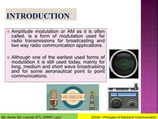  Amplitude modulation or AM as it is often
called, is a form of modulation used for
radio transmissions for broadcasting and
two way radio communication applications.
 Although one of the earliest used forms of
modulation it is still used today, mainly for
long, medium and short wave broadcasting
and for some aeronautical point to point
communications.
22334 – Principles of Electronic Communication
Ms. Kavita Giri, Lecturer (ET), GRWP, Latur
 