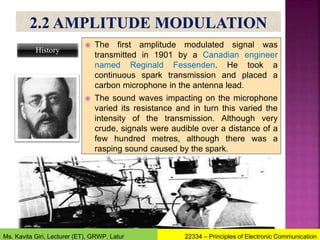  The first amplitude modulated signal was
transmitted in 1901 by a Canadian engineer
named Reginald Fessenden. He took a
continuous spark transmission and placed a
carbon microphone in the antenna lead.
 The sound waves impacting on the microphone
varied its resistance and in turn this varied the
intensity of the transmission. Although very
crude, signals were audible over a distance of a
few hundred metres, although there was a
rasping sound caused by the spark.
History
22334 – Principles of Electronic Communication
Ms. Kavita Giri, Lecturer (ET), GRWP, Latur
 