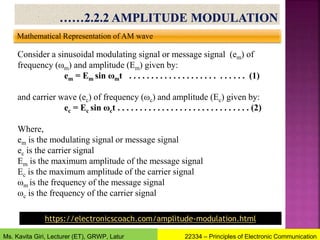 Mathematical Representation of AM wave
Consider a sinusoidal modulating signal or message signal (em) of
frequency (ωm) and amplitude (Em) given by:
em = Em sin ωmt . . . . . . . . . . . . . . . . . . . . . . . . . . (1)
and carrier wave (ec) of frequency (ωc) and amplitude (Ec) given by:
ec = Ec sin ωct . . . . . . . . . . . . . . . . . . . . . . . . . . . . . . (2)
Where,
em is the modulating signal or message signal
ec is the carrier signal
Em is the maximum amplitude of the message signal
Ec is the maximum amplitude of the carrier signal
ωm is the frequency of the message signal
ωc is the frequency of the carrier signal
22334 – Principles of Electronic Communication
Ms. Kavita Giri, Lecturer (ET), GRWP, Latur
https://electronicscoach.com/amplitude-modulation.html
 