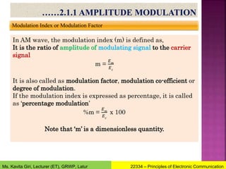 Modulation Index or Modulation Factor
In AM wave, the modulation index (m) is defined as,
It is the ratio of amplitude of modulating signal to the carrier
signal
m =
𝐸𝑚
𝐸𝑐
It is also called as modulation factor, modulation co-efficient or
degree of modulation.
If the modulation index is expressed as percentage, it is called
as ‘percentage modulation’
%m =
𝐸𝑚
𝐸𝑐
x 100
Note that ‘m’ is a dimensionless quantity.
22334 – Principles of Electronic Communication
Ms. Kavita Giri, Lecturer (ET), GRWP, Latur
 