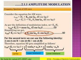 Frequency Spectrum of AM wave
Consider the equation for AM wave,
eAM = [Ec + Em cos (ωm t)] cos (ωct)
eAM = Ec [1 + (Em/Ec)cos (ωm t)] cos (ωct)
As per the definition of modulation index, m= Em/Ec
eAM= Ec [1 + mcos (ωm t)] cos (ωct)……………(5)
Simplifying we get,
eAM= Ec cos (ωct) + m Ec cos (ωm t). cos (ωct)………………(6)
For the second term we can use the following identity:
2 cos A cos B = cos (A+B) + cos (A-B)
Therefore, equation (6) gets simplified as follows:
eAM= Ec cos (ωct) + m
𝐄𝐜
𝟐
cos(ωc+ ωm)t + m
𝐄𝐜
𝟐
cos(ωc- ωm)t
Carrier Upper Sideband Lower Sideband
22334 – Principles of Electronic Communication
Ms. Kavita Giri, Lecturer (ET), GRWP, Latur
 