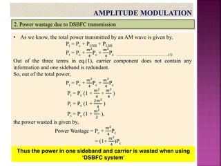 2. Power wastage due to DSBFC transmission
• As we know, the total power transmitted by an AM wave is given by,
Pt = Pc + PUSB + PLSB
Pt = Pc +
𝑚2
4
Pc +
𝑚2
4
Pc ……………………………………(1)
Out of the three terms in eq.(1), carrier component does not contain any
information and one sideband is redundant.
So, out of the total power,
Pt = Pc +
𝑚2
4
Pc +
𝑚2
4
Pc
Pt = Pc (1 +
𝑚2
4
+
𝑚2
4
)
Pt = Pc (1 +
2𝑚2
4
)
Pt = Pc (1 +
𝑚2
2
),
the power wasted is given by,
Power Wastage = Pc +
𝑚2
4
Pc
= (1+
𝑚2
4
)Pc
Thus the power in one sideband and carrier is wasted when using
‘DSBFC system’
 