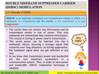 2.9.1 Principle of DSBSC
DSB-SC is an amplitude modulated wave transmission scheme in which only
sidebands are transmitted and the carrier is not transmitted as it gets
suppressed.
 The carrier does not contain any information and its
transmission results in loss of power. Thus only
sidebands are transmitted that contains information.
This results in saving of power used in transmission.
 This saved power can be inserted into the 2
sidebands. Hence, ensuring a stronger signal that
transmits over long distances. As during suppression,
the baseband signal does not get affected in any
way.
 As we know that transmission power and bandwidth
are the two important parameters in a
communication system. Thus, in order to save power
and bandwidth, DSB-SC modulation technique is
adopted.
Why
DSBSC
22334 – Principles of Electronic Communication
Ms. Kavita Giri, Lecturer (ET), GRWP, Latur
 