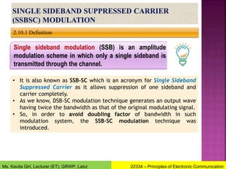 2.10.1 Definition
• It is also known as SSB-SC which is an acronym for Single Sideband
Suppressed Carrier as it allows suppression of one sideband and
carrier completely.
• As we know, DSB-SC modulation technique generates an output wave
having twice the bandwidth as that of the original modulating signal.
• So, in order to avoid doubling factor of bandwidth in such
modulation system, the SSB-SC modulation technique was
introduced.
Single sideband modulation (SSB) is an amplitude
modulation scheme in which only a single sideband is
transmitted through the channel.
22334 – Principles of Electronic Communication
Ms. Kavita Giri, Lecturer (ET), GRWP, Latur
 