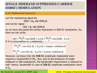 2.10.3 Mathematical Expression
Let the modulating signal be,
m(t) = Am cos (2πfmt)
and carrier signal
c(t) = Ac cos (2πfct)
As we have discussed the similar expression in DSB-SC modulation. So,
here we can write,
It is a combination of 2 sidebands,
However, we know that the DSB-SC amplitude modulated wave
requires a bandwidth of 2fm. But, due to the presence of single
sideband in SSB modulation, the bandwidth requirement is reduced to
half. Hence, bandwidth in case of SSB-SC amplitude modulation wave
is fm.
22334 – Principles of Electronic Communication
Ms. Kavita Giri, Lecturer (ET), GRWP, Latur
 