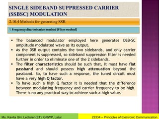 2.10.4 Methods for generating SSB
1. Frequency discrimination method (Filter method)
 The balanced modulator employed here generates DSB-SC
amplitude modulated wave as its output.
 As the DSB output contains the two sidebands, and only carrier
component is suppressed, so sideband suppression filter is needed
further in order to eliminate one of the 2 sidebands.
 The filter characteristics should be such that, it must have flat
passband and should possess high attenuation beyond the
passband. So, to have such a response, the tuned circuit must
have a very high Q factor.
 To have such a high Q factor it is needed that the difference
between modulating frequency and carrier frequency to be high.
There is no any practical way to achieve such a high value.
22334 – Principles of Electronic Communication
Ms. Kavita Giri, Lecturer (ET), GRWP, Latur
 