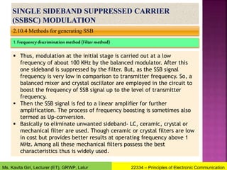 2.10.4 Methods for generating SSB
1. Frequency discrimination method (Filter method)
 Thus, modulation at the initial stage is carried out at a low
frequency of about 100 KHz by the balanced modulator. After this
one sideband is suppressed by the filter. But, as the SSB signal
frequency is very low in comparison to transmitter frequency. So, a
balanced mixer and crystal oscillator are employed in the circuit to
boost the frequency of SSB signal up to the level of transmitter
frequency.
 Then the SSB signal is fed to a linear amplifier for further
amplification. The process of frequency boosting is sometimes also
termed as Up-conversion.
 Basically to eliminate unwanted sideband- LC, ceramic, crystal or
mechanical filter are used. Though ceramic or crystal filters are low
in cost but provides better results at operating frequency above 1
MHz. Among all these mechanical filters possess the best
characteristics thus is widely used.
22334 – Principles of Electronic Communication
Ms. Kavita Giri, Lecturer (ET), GRWP, Latur
 