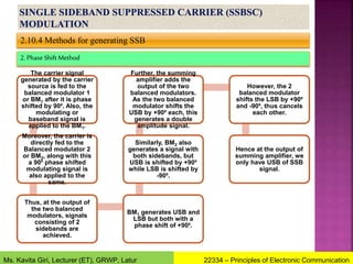 2.10.4 Methods for generating SSB
2.Phase Shift Method
The carrier signal
generated by the carrier
source is fed to the
balanced modulator 1
or BM1 after it is phase
shifted by 90⁰. Also, the
modulating or
baseband signal is
applied to the BM1.
Moreover, the carrier is
directly fed to the
Balanced modulator 2
or BM2, along with this
a 90⁰ phase shifted
modulating signal is
also applied to the
same.
Thus, at the output of
the two balanced
modulators, signals
consisting of 2
sidebands are
achieved.
BM1 generates USB and
LSB but both with a
phase shift of +90⁰.
Similarly, BM2 also
generates a signal with
both sidebands, but
USB is shifted by +90⁰
while LSB is shifted by
-90⁰.
Further, the summing
amplifier adds the
output of the two
balanced modulators.
As the two balanced
modulator shifts the
USB by +90⁰ each, this
generates a double
amplitude signal.
However, the 2
balanced modulator
shifts the LSB by +90⁰
and -90⁰, thus cancels
each other.
Hence at the output of
summing amplifier, we
only have USB of SSB
signal.
22334 – Principles of Electronic Communication
Ms. Kavita Giri, Lecturer (ET), GRWP, Latur
 