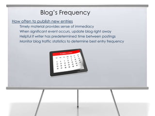 Blog’s Frequency
How often to publish new entries
    Timely material provides sense of immediacy
    When significant event occurs, update blog right away
    Helpful if writer has predetermined time between postings
    Monitor blog traffic statistics to determine best entry frequency
 