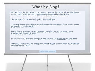 What is a Blog?
    A Web site that contains an online personal journal with reflections,
2   comments, media, and hyperlinks provided by the writer

    ‘Broadcasts’ content using RSS technology

    Among first applications associated with transition from static Web
    pages to social media

    Early forms evolved from Usenet, bulletin board systems, and
    moderated newsgroups

    In mid-1990’s, more online journals known as Weblogs appeared

    Weblog shortened to ‘blog’ by Jorn Barger and added to Webster’s
    Dictionary in 1999

                                 Blogs about Blogging
 