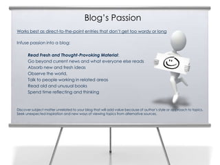 Blog’s Passion
Works best as direct-to-the-point entries that don’t get too wordy or long

Infuse passion into a blog:

      Read Fresh and Thought-Provoking Material:
      Go beyond current news and what everyone else reads
      Absorb new and fresh ideas
      Observe the world,
      Talk to people working in related areas
      Read old and unusual books
      Spend time reflecting and thinking



Discover subject matter unrelated to your blog that will add value because of author’s style or approach to topics.
Seek unexpected inspiration and new ways of viewing topics from alternative sources.
 
