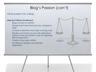 Blog’s Passion (con’t)
Infuse passion into a blog:

Blogs Don’t Need to be Balanced
     Blogs convey an opinion
     People read more than just your company’s
     blog
     Choose a direction and make a strong case
     Reader comments can provide alternative
     points of view and build a case for opposing
     sets of arguments.
     Create a discussion online.
     To influence readers, provide best
     arguments
 